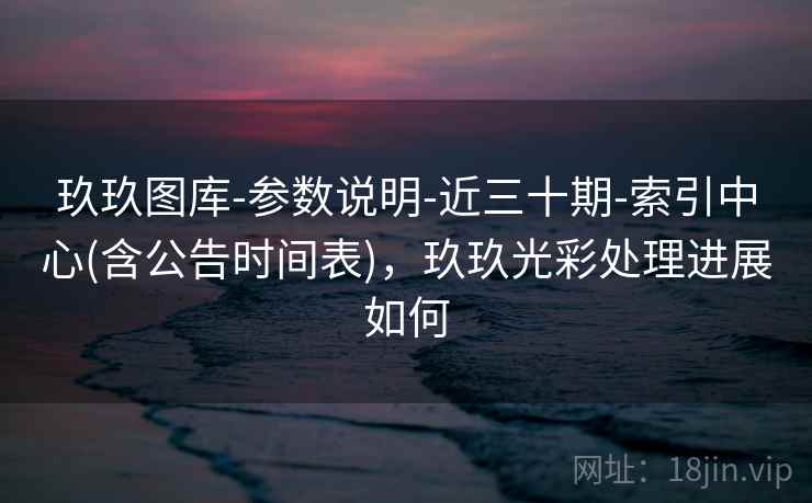 玖玖图库-参数说明-近三十期-索引中心(含公告时间表),玖玖光彩处理进展如何 玖玖图库-参数说明-近三十期-索引中心(含公告时间表),玖玖光彩处理进展如何